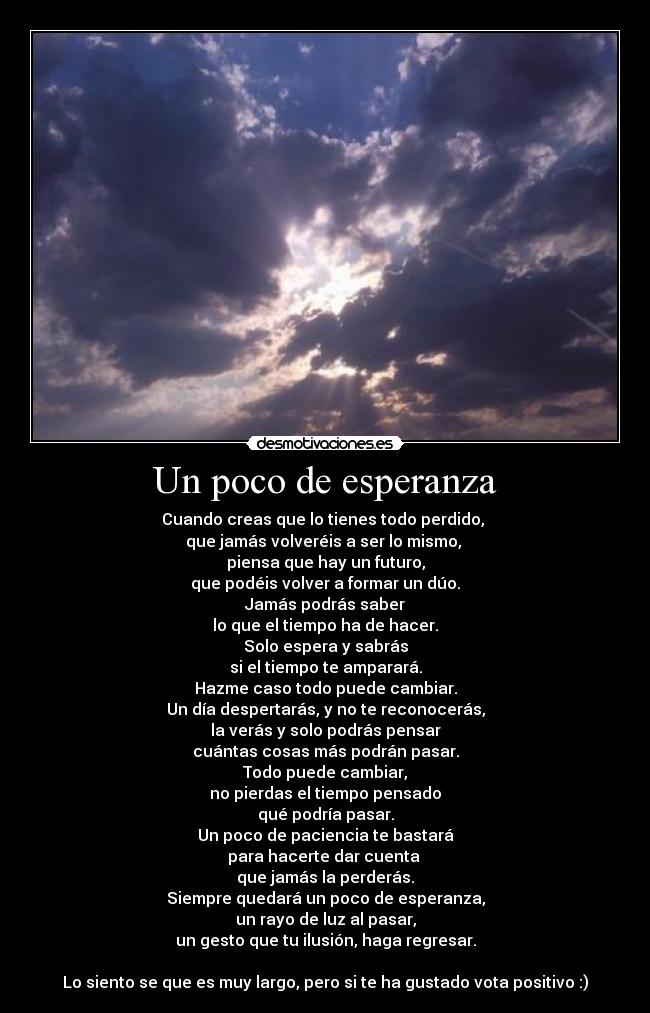 Un poco de esperanza - Cuando creas que lo tienes todo perdido, 
que jamás volveréis a ser lo mismo, 
piensa que hay un futuro,
que podéis volver a formar un dúo.
Jamás podrás saber
lo que el tiempo ha de hacer.
Solo espera y sabrás
si el tiempo te amparará.
Hazme caso todo puede cambiar.
Un día despertarás, y no te reconocerás,
la verás y solo podrás pensar
cuántas cosas más podrán pasar.
Todo puede cambiar,
no pierdas el tiempo pensado
qué podría pasar.
Un poco de paciencia te bastará
para hacerte dar cuenta 
que jamás la perderás.
Siempre quedará un poco de esperanza,
un rayo de luz al pasar,
un gesto que tu ilusión, haga regresar.

Lo siento se que es muy largo, pero si te ha gustado vota positivo :)