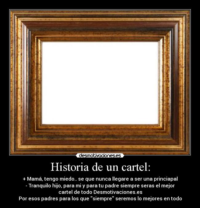 Historia de un cartel: - + Mamá, tengo miedo.. se que nunca llegare a ser una princiapal
- Tranquilo hijo, para mi y para tu padre siempre seras el mejor
cartel de todo Desmotivaciones.es
Por esos padres para los que siempre seremos lo mejores en todo