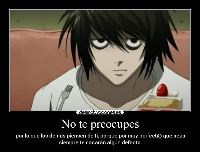 No te preocupes - por lo que los demás piensen de ti, porque por muy perfect@ que seas
siempre te sacarán algún defecto.