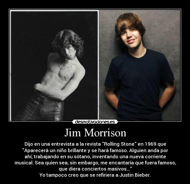 Jim Morrison - Dijo en una entrevista a la revista Rolling Stone en 1969 que
Aparecerá un niño brillante y se hará famoso. Alguien anda por
ahí, trabajando en su sótano, inventando una nueva corriente
musical. Sea quien sea, sin embargo, me encantaría que fuera famoso,
que diera conciertos masivos...
Yo tampoco creo que se refiriera a Justin Bieber.