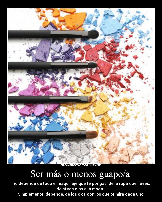 Ser más o menos guapo/a - no depende de todo el maquillaje que te pongas, de la ropa que lleves,
de si vas o no a la moda...
Simplemente, depende, de los ojos con los que te mira cada uno.