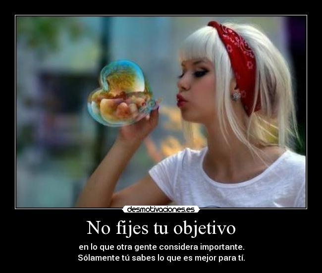 No fijes tu objetivo - en lo que otra gente considera importante.
Sólamente tú sabes lo que es mejor para tí.