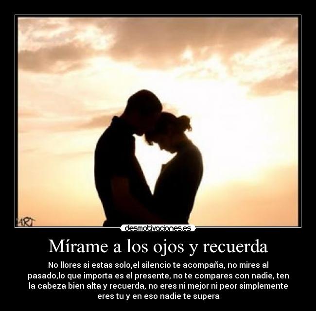 Mírame a los ojos y recuerda - No llores si estas solo,el silencio te acompaña, no mires al
pasado,lo que importa es el presente, no te compares con nadie, ten
la cabeza bien alta y recuerda, no eres ni mejor ni peor simplemente
eres tu y en eso nadie te supera