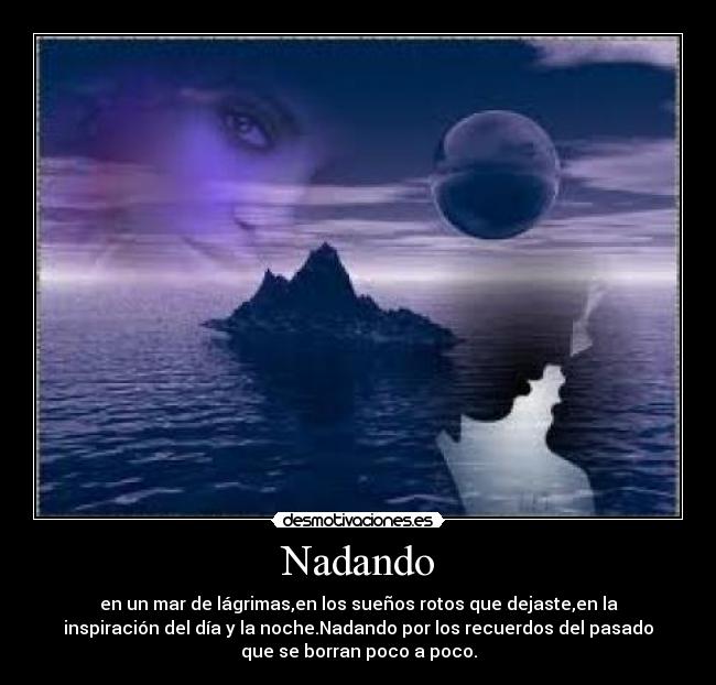 Nadando - en un mar de lágrimas,en los sueños rotos que dejaste,en la
inspiración del día y la noche.Nadando por los recuerdos del pasado
que se borran poco a poco.