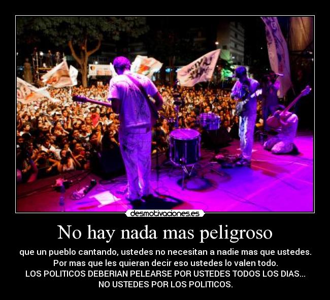 No hay nada mas peligroso - que un pueblo cantando, ustedes no necesitan a nadie mas que ustedes.
Por mas que les quieran decir eso ustedes lo valen todo.
LOS POLITICOS DEBERIAN PELEARSE POR USTEDES TODOS LOS DIAS...
NO USTEDES POR LOS POLITICOS.