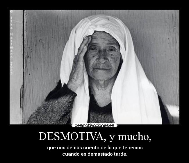 DESMOTIVA, y mucho, - que nos demos cuenta de lo que tenemos
cuando es demasiado tarde.