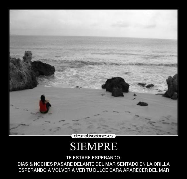 SIEMPRE - TE ESTARE ESPERANDO.
DIAS & NOCHES PASARE DELANTE DEL MAR SENTADO EN LA ORILLA
ESPERANDO A VOLVER A VER TU DULCE CARA APARECER DEL MAR