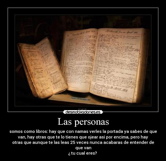 Las personas - somos como libros: hay que con namas verles la portada ya sabes de que
van, hay otras que te lo tienes que ojear asi por encima, pero hay
otras que aunque te las leas 25 veces nunca acabaras de entender de
que van
¿ tu cual eres?