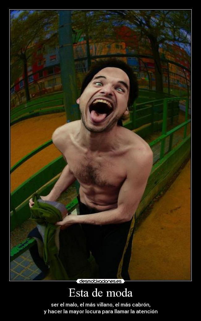 Esta de moda - ser el malo, el más villano, el más cabrón,
y hacer la mayor locura para llamar la atención