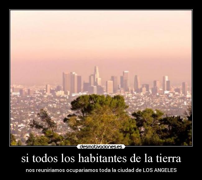 si todos los habitantes de la tierra - nos reuniriamos ocupariamos toda la ciudad de LOS ANGELES
