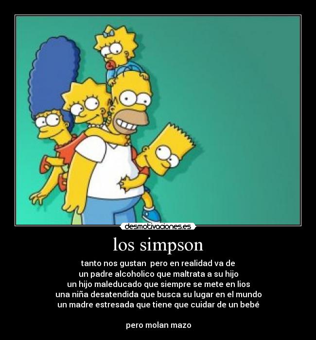 los simpson - tanto nos gustan  pero en realidad va de
un padre alcoholico que maltrata a su hijo
un hijo maleducado que siempre se mete en lios
una niña desatendida que busca su lugar en el mundo
un madre estresada que tiene que cuidar de un bebé

pero molan mazo