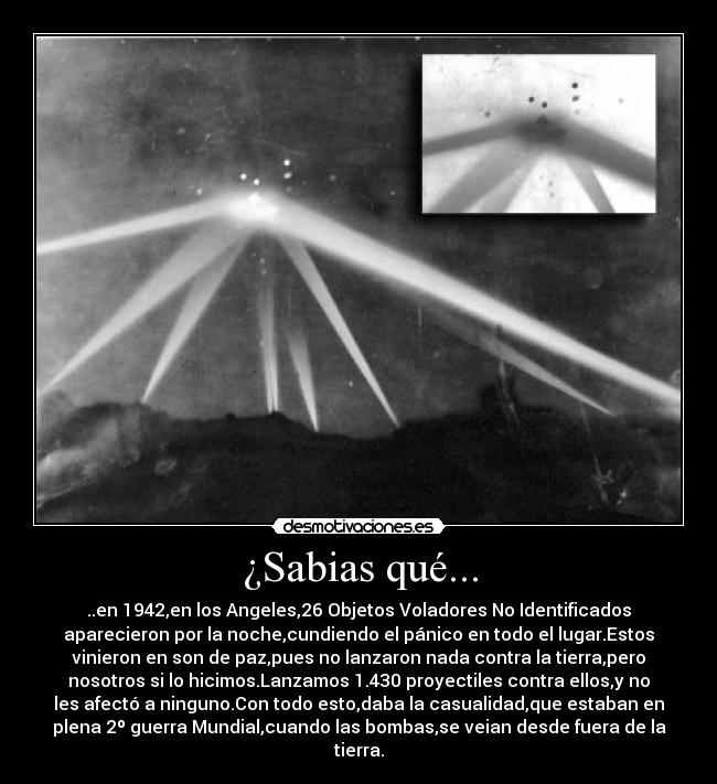 ¿Sabias qué... - ..en 1942,en los Angeles,26 Objetos Voladores No Identificados
aparecieron por la noche,cundiendo el pánico en todo el lugar.Estos
vinieron en son de paz,pues no lanzaron nada contra la tierra,pero
nosotros si lo hicimos.Lanzamos 1.430 proyectiles contra ellos,y no
les afectó a ninguno.Con todo esto,daba la casualidad,que estaban en
plena 2º guerra Mundial,cuando las bombas,se veian desde fuera de la
tierra.