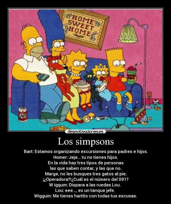 Los simpsons - Bart: Estamos organizando excursiones para padres e hijos.
Homer: Jeje... tu no tienes hijos.
En la vida hay tres tipos de personas
las que saben contar, y las que no.
Marge, no les busques tres gatos al pie.
¡¿Operadora?!¿Cuál es el número del 091?
W iggum: Dispara a las ruedas Lou.
Lou: eee..., es un tanque jefe.
Wiggum: Me tienes hartito con todas tus excusas.