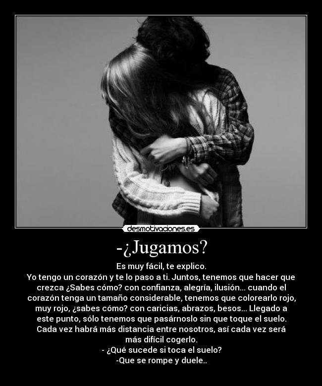 -¿Jugamos? - Es muy fácil, te explico.
Yo tengo un corazón y te lo paso a ti. Juntos, tenemos que hacer que
crezca ¿Sabes cómo? con confianza, alegría, ilusión... cuando el
corazón tenga un tamaño considerable, tenemos que colorearlo rojo,
muy rojo, ¿sabes cómo? con caricias, abrazos, besos... Llegado a
este punto, sólo tenemos que pasárnoslo sin que toque el suelo.
Cada vez habrá más distancia entre nosotros, así cada vez será
más difícil cogerlo.
- ¿Qué sucede si toca el suelo?
-Que se rompe y duele..