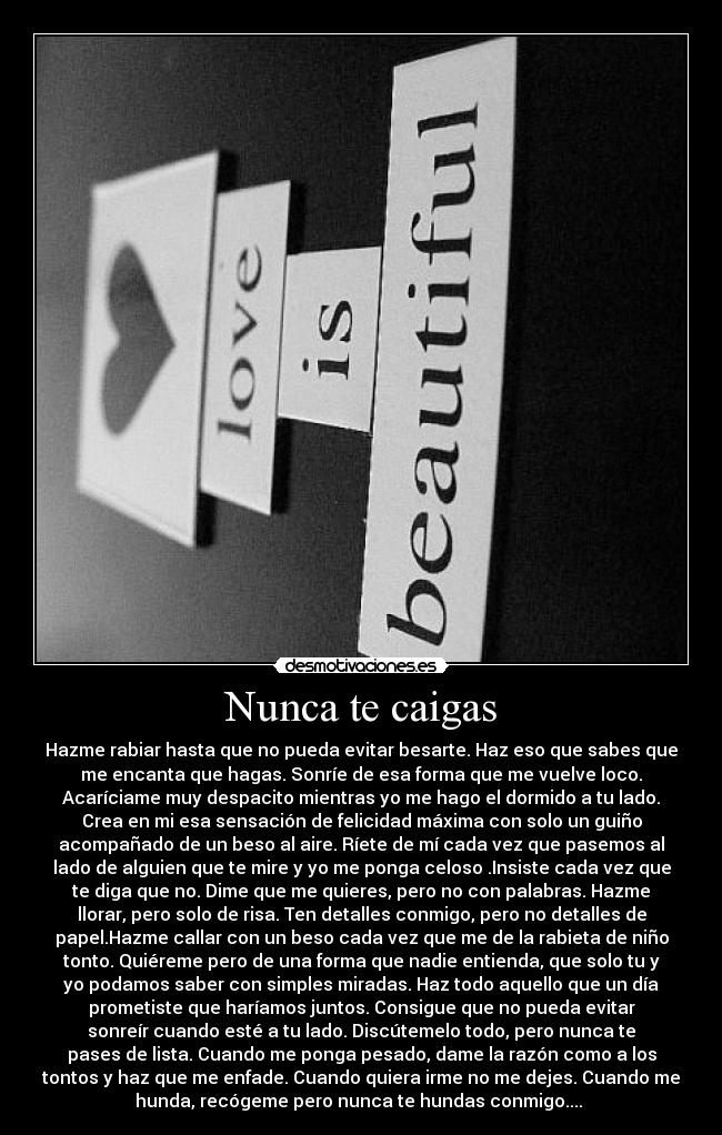 Nunca te caigas - Hazme rabiar hasta que no pueda evitar besarte. Haz eso que sabes que
me encanta que hagas. Sonríe de esa forma que me vuelve loco.
Acaríciame muy despacito mientras yo me hago el dormido a tu lado.
Crea en mi esa sensación de felicidad máxima con solo un guiño
acompañado de un beso al aire. Ríete de mí cada vez que pasemos al
lado de alguien que te mire y yo me ponga celoso .Insiste cada vez que
te diga que no. Dime que me quieres, pero no con palabras. Hazme
llorar, pero solo de risa. Ten detalles conmigo, pero no detalles de
papel.Hazme callar con un beso cada vez que me de la rabieta de niño
tonto. Quiéreme pero de una forma que nadie entienda, que solo tu y
yo podamos saber con simples miradas. Haz todo aquello que un día
prometiste que haríamos juntos. Consigue que no pueda evitar
sonreír cuando esté a tu lado. Discútemelo todo, pero nunca te
pases de lista. Cuando me ponga pesado, dame la razón como a los
tontos y haz que me enfade. Cuando quiera irme no me dejes. Cuando me
hunda, recógeme pero nunca te hundas conmigo.... 