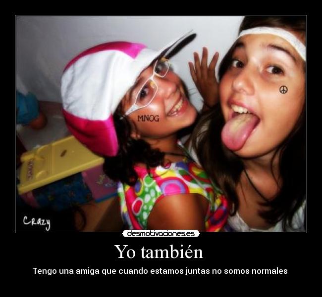 Yo también  - Tengo una amiga que cuando estamos juntas no somos normales 
