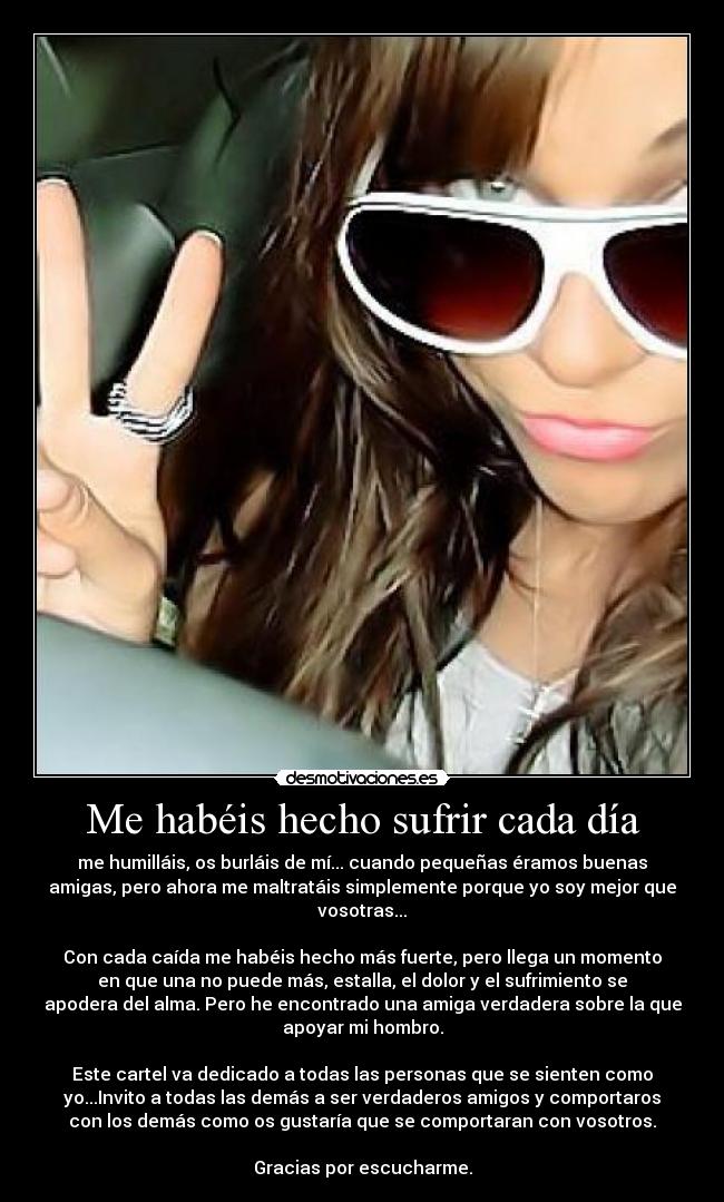 Me habéis hecho sufrir cada día - me humilláis, os burláis de mí... cuando pequeñas éramos buenas
amigas, pero ahora me maltratáis simplemente porque yo soy mejor que
vosotras...

Con cada caída me habéis hecho más fuerte, pero llega un momento
en que una no puede más, estalla, el dolor y el sufrimiento se
apodera del alma. Pero he encontrado una amiga verdadera sobre la que
apoyar mi hombro.

Este cartel va dedicado a todas las personas que se sienten como
yo...Invito a todas las demás a ser verdaderos amigos y comportaros
con los demás como os gustaría que se comportaran con vosotros.

Gracias por escucharme.
