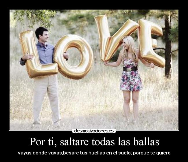 Por ti, saltare todas las ballas - vayas donde vayas,besare tus huellas en el suelo, porque te quiero