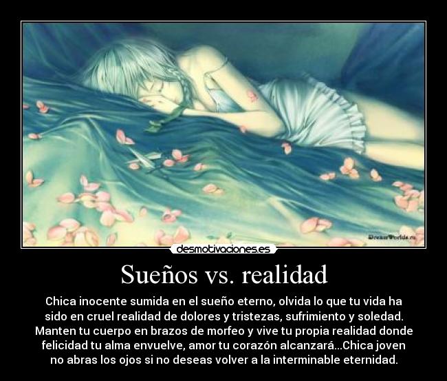 Sueños vs. realidad - Chica inocente sumida en el sueño eterno, olvida lo que tu vida ha
sido en cruel realidad de dolores y tristezas, sufrimiento y soledad.
Manten tu cuerpo en brazos de morfeo y vive tu propia realidad donde
felicidad tu alma envuelve, amor tu corazón alcanzará...Chica joven
no abras los ojos si no deseas volver a la interminable eternidad.