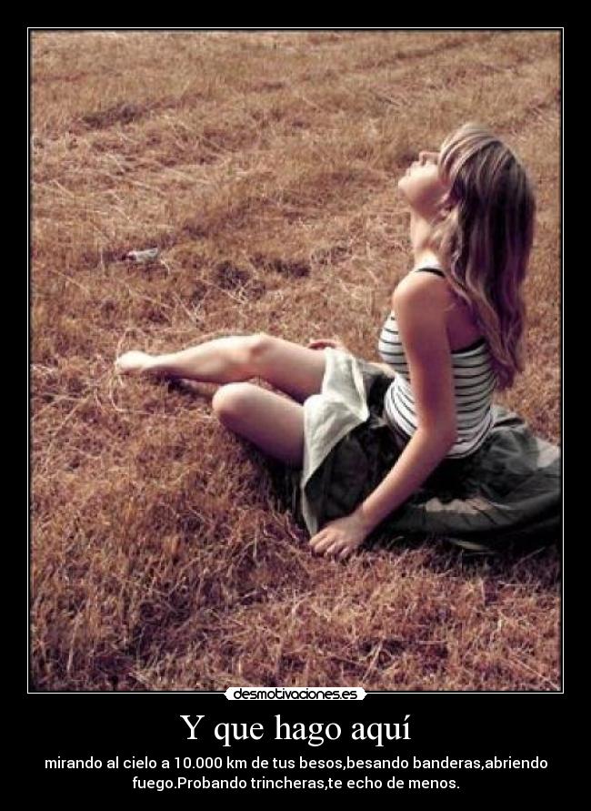 Y que hago aquí - mirando al cielo a 10.000 km de tus besos,besando banderas,abriendo
fuego.Probando trincheras,te echo de menos.