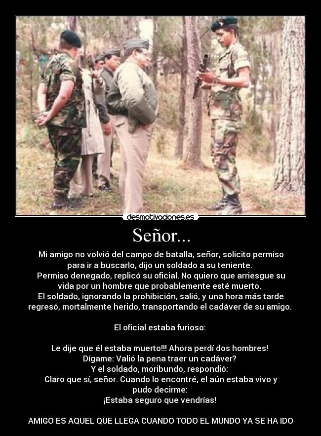 Señor... - Mi amigo no volvió del campo de batalla, señor, solicito permiso
para ir a buscarlo, dijo un soldado a su teniente.
Permiso denegado, replicó su oficial. No quiero que arriesgue su
vida por un hombre que probablemente esté muerto.
El soldado, ignorando la prohibición, salió, y una hora más tarde
regresó, mortalmente herido, transportando el cadáver de su amigo.
El oficial estaba furioso:
Le dije que él estaba muerto!!! Ahora perdí dos hombres!
Dígame: Valió la pena traer un cadáver?
Y el soldado, moribundo, respondió:
Claro que sí, señor. Cuando lo encontré, el aún estaba vivo y
pudo decirme:
¡Estaba seguro que vendrías!
AMIGO ES AQUEL QUE LLEGA CUANDO TODO EL MUNDO YA SE HA IDO