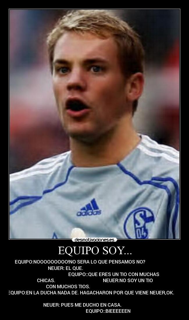 EQUIPO SOY... - EQUIPO:NOOOOOOOOO!NO SERA LO QUE PENSAMOS NO?                         
   NEUER: EL QUE.                                                     
                                 EQUIPO::QUE ERES UN TIO CON MUCHAS
CHICAS.                                         NEUER:NO SOY UN TIO
CON MUCHOS TIOS.                                              
EQUIPO:EN LA DUCHA NADA DE. HAGACHARON POR QUE VIENE NEUER,OK.       
                                                                      
          NEUER: PUES ME DUCHO EN CASA.                               
                       EQUIPO::BIEEEEEEN