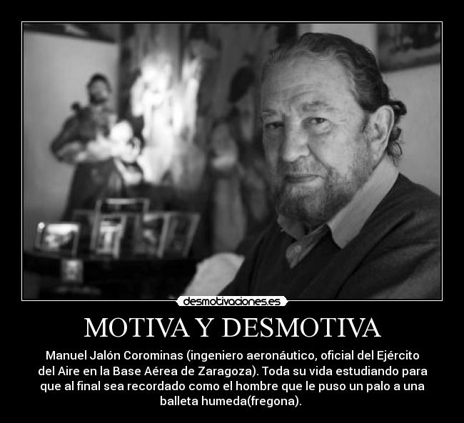 MOTIVA Y DESMOTIVA - Manuel Jalón Corominas (ingeniero aeronáutico, oficial del Ejército
del Aire en la Base Aérea de Zaragoza). Toda su vida estudiando para
que al final sea recordado como el hombre que le puso un palo a una
balleta humeda(fregona). 