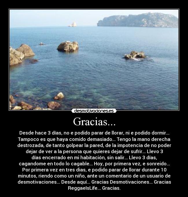 Gracias... - Desde hace 3 días, no e podido parar de llorar, ni e podido dormir...
Tampoco es que haya comido demasiado... Tengo la mano derecha
destrozada, de tanto golpear la pared, de la impotencia de no poder
dejar de ver a la persona que quieres dejar de sufrir... Llevo 3
días encerrado en mi habitación, sin salir... Llevo 3 días,
cagandome en todo lo cagable... Hoy, por primera vez, e sonreido...
Por primera vez en tres dias, e podido parar de llorar durante 10
minutos, riendo como un niño, ante un comentario de un usuario de
desmotivaciones... Desde aquí... Gracias Desmotivaciones... Gracias
ReggaeIsLife... Gracias.