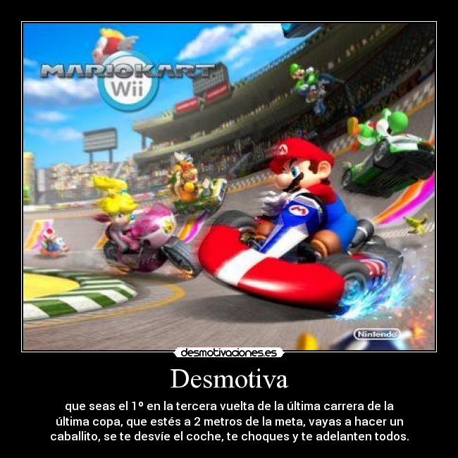 Desmotiva - que seas el 1º en la tercera vuelta de la última carrera de la
última copa, que estés a 2 metros de la meta, vayas a hacer un
caballito, se te desvíe el coche, te choques y te adelanten todos.