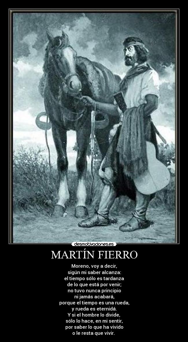 MARTÍN FIERRO - Moreno, voy a decir,
sigún mi saber alcanza:
el tiempo sólo es tardanza
de lo que está por venir;
no tuvo nunca principio
ni jamás acabará,
porque el tiempo es una rueda,
y rueda es eternidá.
Y si el hombre lo divide,
sólo lo hace, en mi sentir,
por saber lo que ha vivido
o le resta que vivir. 