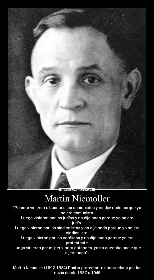 Martin Niemoller - “Primero vinieron a buscar a los comunistas y no dije nada porque yo
no era comunista.
Luego vinieron por los judíos y no dije nada porque yo no era
judío.
Luego vinieron por los sindicalistas y no dije nada porque yo no era
sindicalista.
Luego vinieron por los católicos y no dije nada porque yo era
protestante.
Luego vinieron por mí pero, para entonces, ya no quedaba nadie que
dijera nada”.
Martin Niemoller (1892-1984) Pastor protestante encarcelado por los
nazis desde 1937 a 1945
