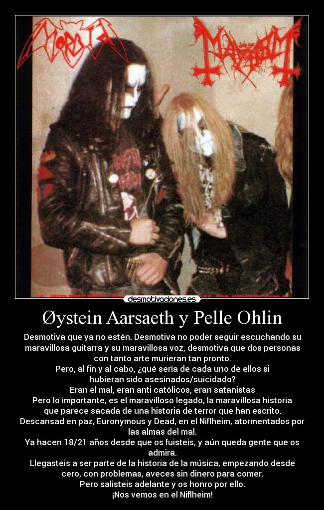 Øystein Aarsaeth y Pelle Ohlin - Desmotiva que ya no estén. Desmotiva no poder seguir escuchando su
maravillosa guitarra y su maravillosa voz, desmotiva que dos personas
con tanto arte murieran tan pronto.
Pero, al fin y al cabo, ¿qué sería de cada uno de ellos si
hubieran sido asesinados/suicidado?
Eran el mal, eran anti católicos, eran satanistas
Pero lo importante, es el maravilloso legado, la maravillosa historia
que parece sacada de una historia de terror que han escrito.
Descansad en paz, Euronymous y Dead, en el Niflheim, atormentados por
las almas del mal.
Ya hacen 18/21 años desde que os fuisteis, y aún queda gente que os
admira.
Llegasteis a ser parte de la historia de la música, empezando desde
cero, con problemas, aveces sin dinero para comer.
Pero salisteis adelante y os honro por ello.
¡Nos vemos en el Niflheim!