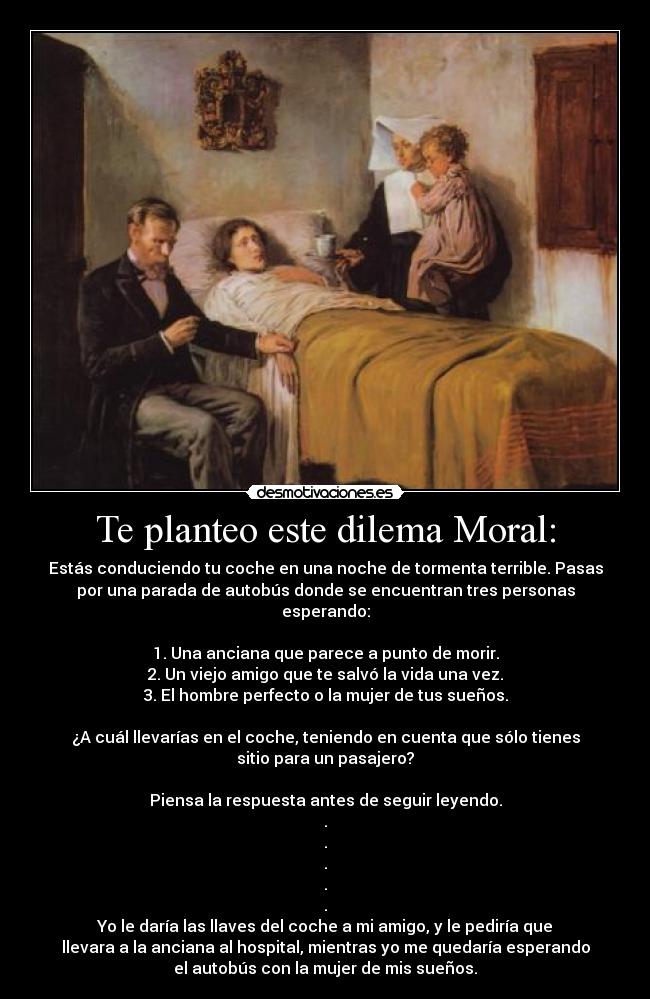 Te planteo este dilema Moral: - Estás conduciendo tu coche en una noche de tormenta terrible. Pasas
por una parada de autobús donde se encuentran tres personas
esperando:
1. Una anciana que parece a punto de morir.
2. Un viejo amigo que te salvó la vida una vez.
3. El hombre perfecto o la mujer de tus sueños.
¿A cuál llevarías en el coche, teniendo en cuenta que sólo tienes
sitio para un pasajero?
Piensa la respuesta antes de seguir leyendo.
.
.
.
.
.
Yo le daría las llaves del coche a mi amigo, y le pediría que
llevara a la anciana al hospital, mientras yo me quedaría esperando
el autobús con la mujer de mis sueños.