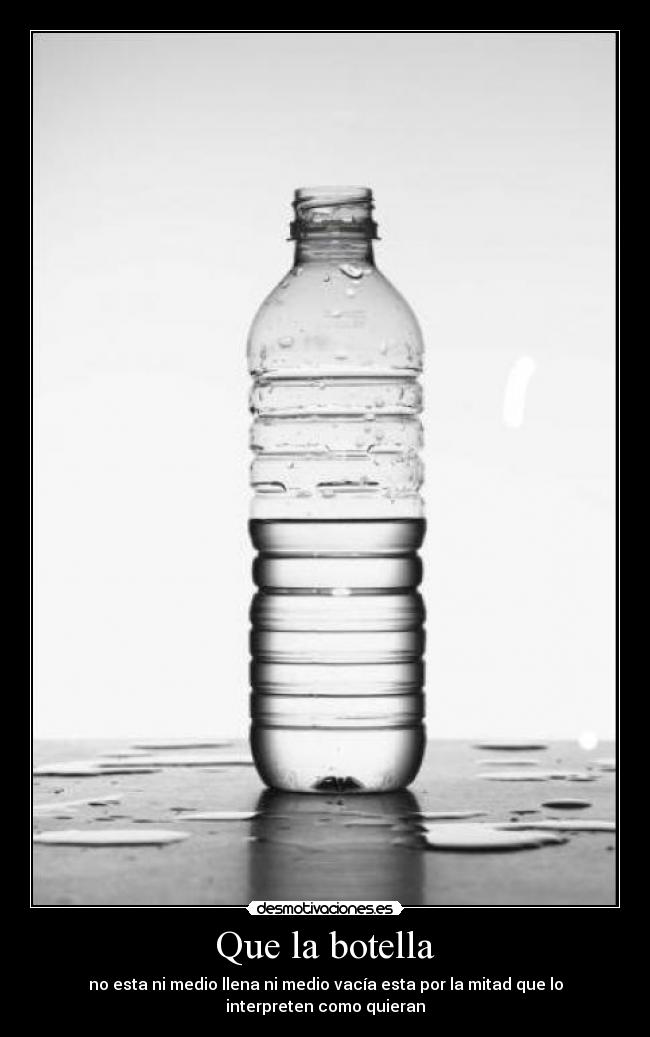 Que la botella - no esta ni medio llena ni medio vacía esta por la mitad que lo interpreten como quieran