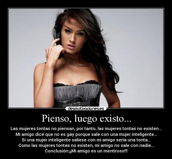 Pienso, luego existo... - Las mujeres tontas no piensan, por tanto, las mujeres tontas no existen...
Mi amigo dice que no es gay porque sale con una mujer inteligente...
Si una mujer inteligente saliese con mi amigo sería una tonta...
Como las mujeres tontas no existen, mi amigo no sale con nadie...
Conclusión:¡¡Mi amigo es un mentiroso!!!