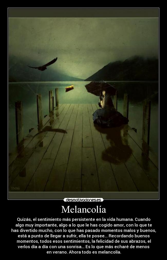 Melancolía - Quizás, el sentimiento más persistente en la vida humana. Cuando
algo muy importante, algo a lo que le has cogido amor, con lo que te
has divertido mucho, con lo que has pasado momentos malos y buenos,
está a punto de llegar a sufrir, ella te posee... Recordando buenos
momentos, todos esos sentimientos, la felicidad de sus abrazos, el
verlos día a día con una sonrisa... Es lo que más echaré de menos
en verano. Ahora todo es melancolía.