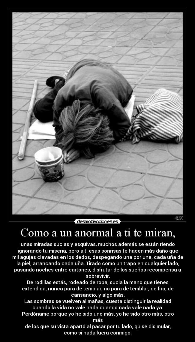 Como a un anormal a ti te miran, - unas miradas sucias y esquivas, muchos además se están riendo
ignorando tu miseria, pero a ti esas sonrisas te hacen más daño que
mil agujas clavadas en los dedos, despegando una por una, cada uña de
la piel, arrancando cada uña. Tirado como un trapo en cualquier lado,
pasando noches entre cartones, disfrutar de los sueños recompensa a
sobrevivir.
De rodillas estás, rodeado de ropa, sucia la mano que tienes
extendida, nunca para de temblar, no para de temblar, de frío, de
cansancio, y algo más.
Las sombras se vuelven alimañas, cuesta distinguir la realidad
cuando la vida no vale nada cuando nada vale nada ya.
Perdóname porque yo he sido uno más, yo he sido otro más, otro
más
de los que su vista apartó al pasar por tu lado, quise disimular,
como si nada fuera conmigo.