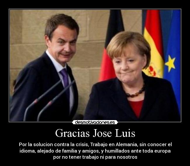 Gracias Jose Luis - Por la solucion contra la crisis, Trabajo en Alemania, sin conocer el
idioma, alejado de familia y amigos, y humillados ante toda europa
por no tener trabajo ni para nosotros