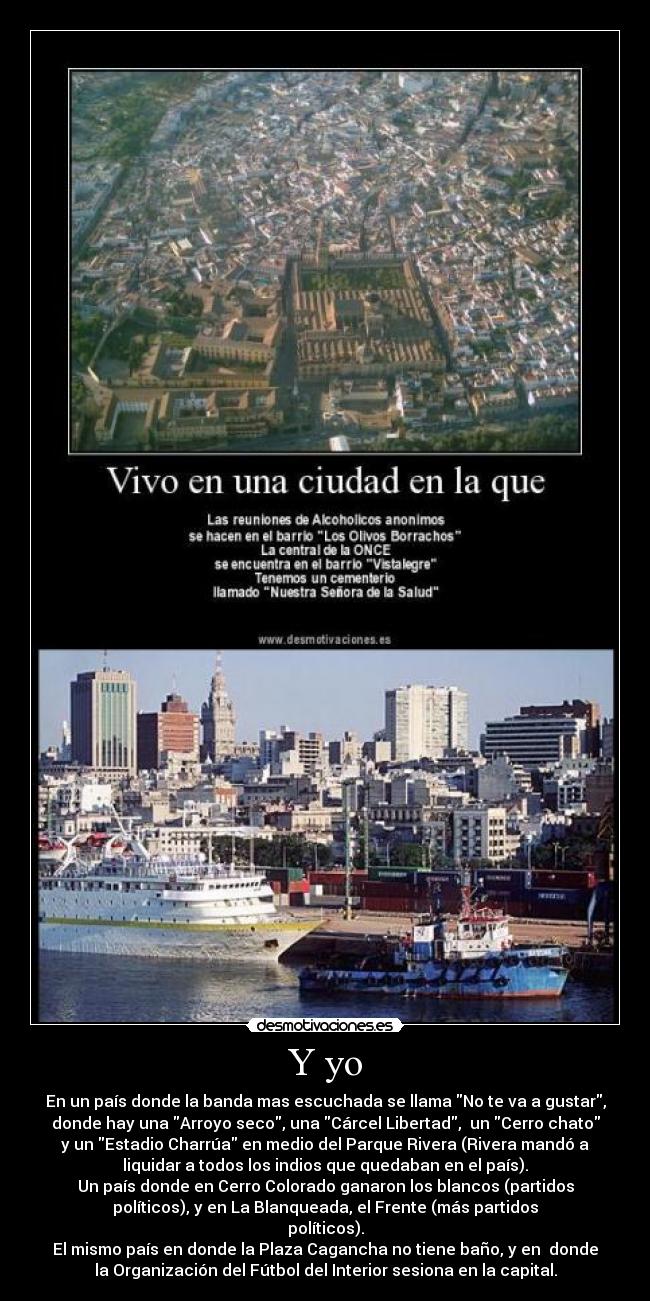 Y yo - En un país donde la banda mas escuchada se llama No te va a gustar,
donde hay una Arroyo seco, una Cárcel Libertad,  un Cerro chato
y un Estadio Charrúa en medio del Parque Rivera (Rivera mandó a
liquidar a todos los indios que quedaban en el país).
Un país donde en Cerro Colorado ganaron los blancos (partidos
políticos), y en La Blanqueada, el Frente (más partidos
políticos).
El mismo país en donde la Plaza Cagancha no tiene baño, y en  donde
la Organización del Fútbol del Interior sesiona en la capital.