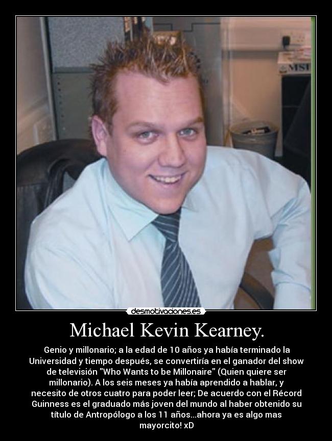 Michael Kevin Kearney. -  Genio y millonario; a la edad de 10 años ya había terminado la
Universidad y tiempo después, se convertiría en el ganador del show
de televisión Who Wants to be Millonaire (Quien quiere ser
millonario). A los seis meses ya había aprendido a hablar, y
necesito de otros cuatro para poder leer; De acuerdo con el Récord
Guinness es el graduado más joven del mundo al haber obtenido su
título de Antropólogo a los 11 años...ahora ya es algo mas
mayorcito! xD