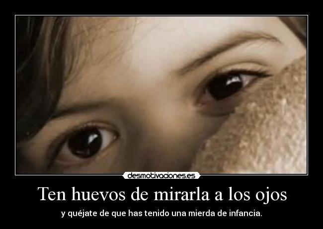 Ten huevos de mirarla a los ojos - y quéjate de que has tenido una mierda de infancia.