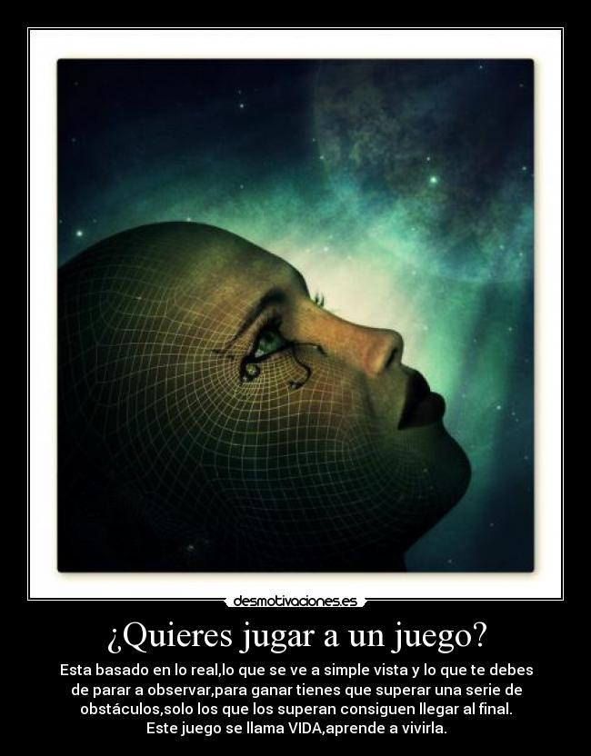 ¿Quieres jugar a un juego? - Esta basado en lo real,lo que se ve a simple vista y lo que te debes
de parar a observar,para ganar tienes que superar una serie de
obstáculos,solo los que los superan consiguen llegar al final.
Este juego se llama VIDA,aprende a vivirla.