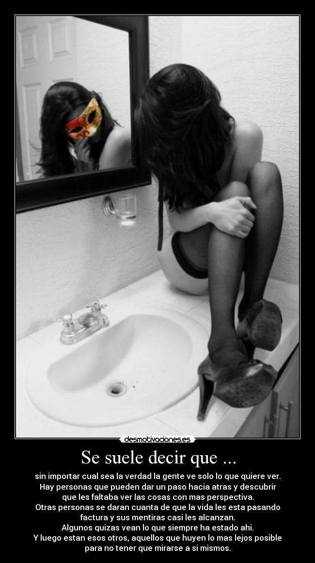 Se suele decir que ... - sin importar cual sea la verdad la gente ve solo lo que quiere ver.
Hay personas que pueden dar un paso hacia atras y descubrir
que les faltaba ver las cosas con mas perspectiva.
Otras personas se daran cuanta de que la vida les esta pasando
factura y sus mentiras casi les alcanzan.
Algunos quizas vean lo que siempre ha estado ahi.
Y luego estan esos otros, aquellos que huyen lo mas lejos posible
para no tener que mirarse a si mismos.