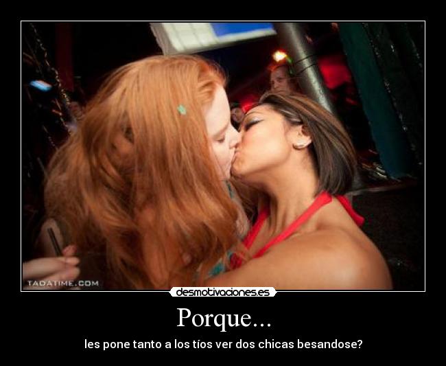 Porque... - les pone tanto a los tíos ver dos chicas besandose?