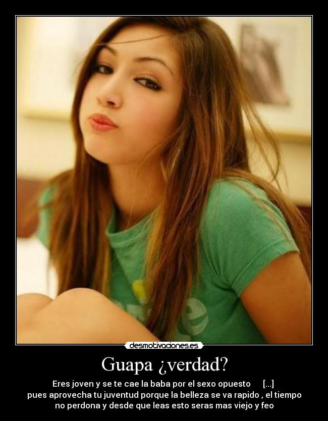 Guapa ¿verdad? - Eres joven y se te cae la baba por el sexo opuesto      [...] 
pues aprovecha tu juventud porque la belleza se va rapido , el tiempo
no perdona y desde que leas esto seras mas viejo y feo