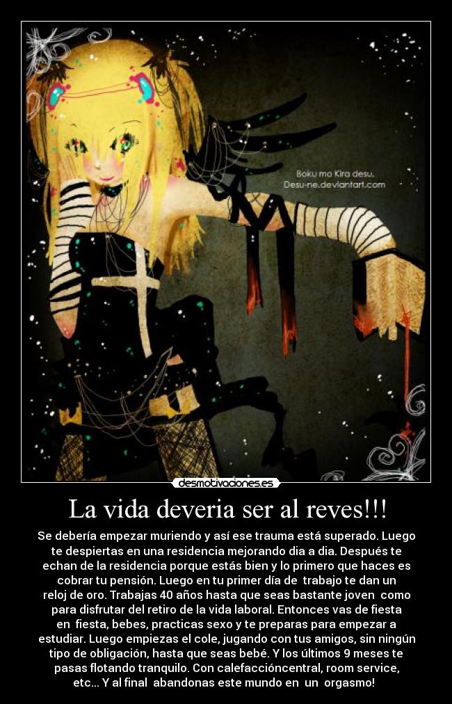 La vida deveria ser al reves!!! - Se debería empezar muriendo y así ese trauma está superado. Luego
te despiertas en una residencia mejorando dia a dia. Después te
echan de la residencia porque estás bien y lo primero que haces es
cobrar tu pensión. Luego en tu primer día de trabajo te dan un
reloj de oro. Trabajas 40 años hasta que seas bastante joven como
para disfrutar del retiro de la vida laboral. Entonces vas de fiesta
en fiesta, bebes, practicas sexo y te preparas para empezar a
estudiar. Luego empiezas el cole, jugando con tus amigos, sin ningún
tipo de obligación, hasta que seas bebé. Y los últimos 9 meses te
pasas flotando tranquilo. Con calefaccióncentral, room service,
etc... Y al final abandonas este mundo en un orgasmo!