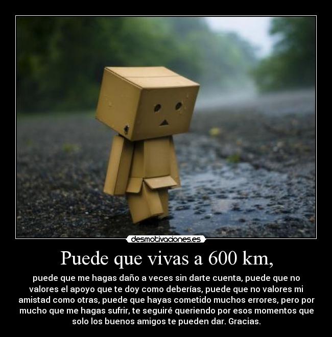 Puede que vivas a 600 km, - puede que me hagas daño a veces sin darte cuenta, puede que no
valores el apoyo que te doy como deberías, puede que no valores mi
amistad como otras, puede que hayas cometido muchos errores, pero por
mucho que me hagas sufrir, te seguiré queriendo por esos momentos que
solo los buenos amigos te pueden dar. Gracias.