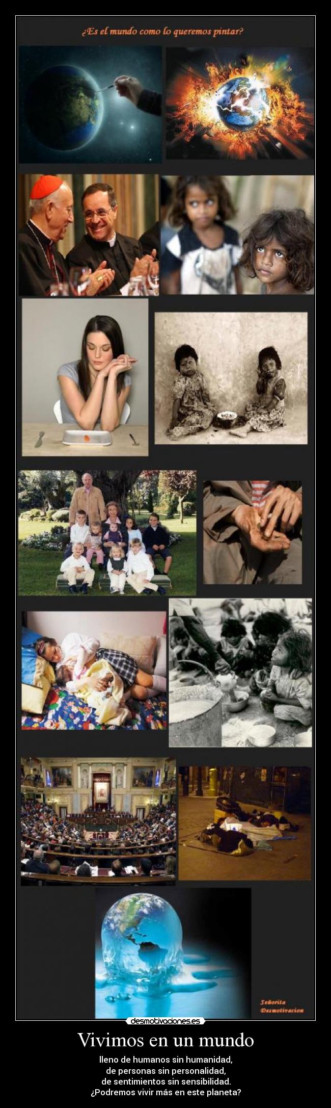 Vivimos en un mundo - lleno de humanos sin humanidad,
de personas sin personalidad,
de sentimientos sin sensibilidad.
¿Podremos vivir más en este planeta?