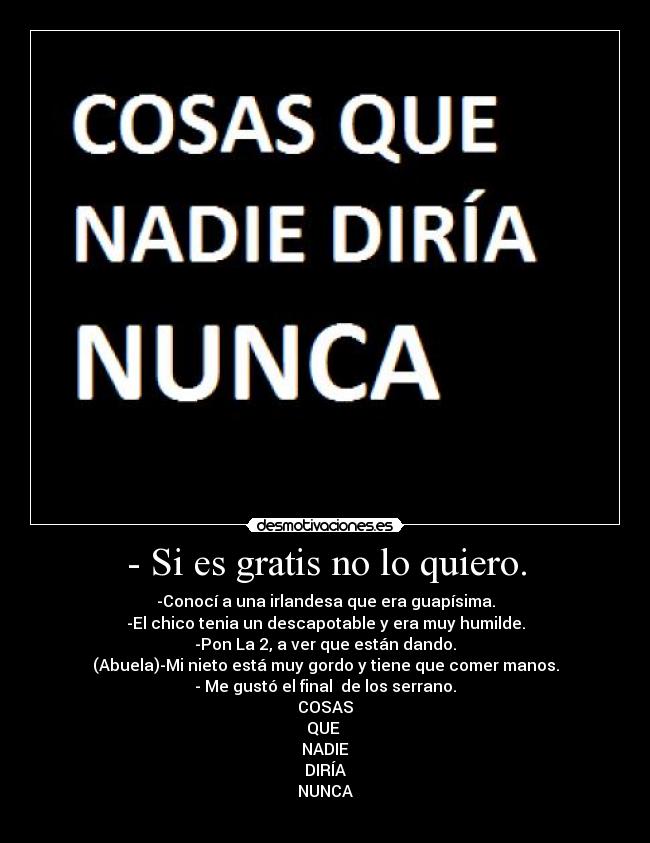 - Si es gratis no lo quiero. - -Conocí a una irlandesa que era guapísima.
-El chico tenia un descapotable y era muy humilde.
-Pon La 2, a ver que están dando.
(Abuela)-Mi nieto está muy gordo y tiene que comer manos.
- Me gustó el final de los serrano.
COSAS
QUE
NADIE
DIRÍA
NUNCA