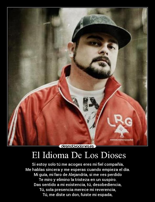  El Idioma De Los Dioses - Si estoy solo tú me acoges eres mi fiel compañía,
Me hablas sincera y me esperas cuando empieza el día.
Mi guía, mi faro de Alejandría, si me ves perdido
Te miro y elimino la tristeza en un suspiro.
Das sentido a mi existencia, tú, desobediencia,
Tú, sola presencia merece mi reverencia,
Tú, me diste un don, fuiste mi espada,